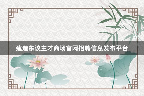 建造东谈主才商场官网招聘信息发布平台