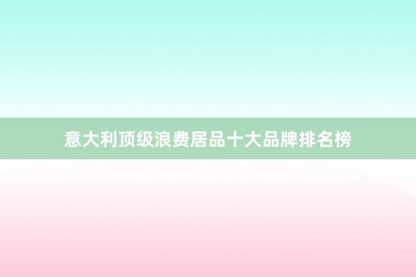 意大利顶级浪费居品十大品牌排名榜