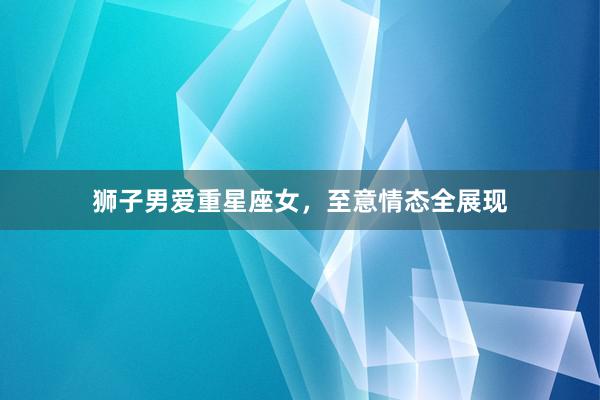 狮子男爱重星座女，至意情态全展现