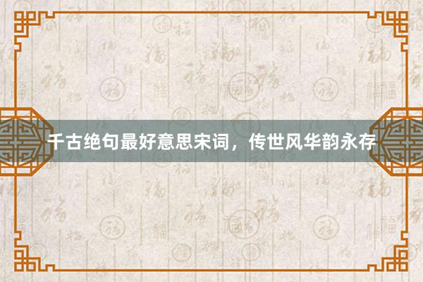 千古绝句最好意思宋词，传世风华韵永存