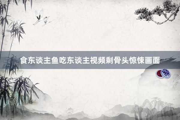 食东谈主鱼吃东谈主视频剩骨头惊悚画面